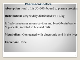 8
Absorption : oral . It is 50–60% bound to plasma proteins
Distribution: very widely distributed:Vd1 L/kg.
It freely penetrates serous cavities and blood-brain barrier
& placenta, secreted in bile and milk.
Metabolism: Conjugated with glucuronic acid in the liver
Excretion: Urine.
Pharmacokinetics
 