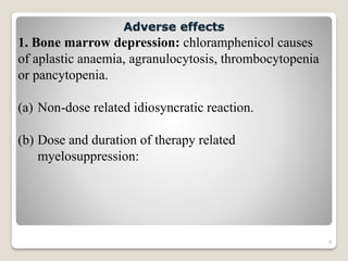 9
1. Bone marrow depression: chloramphenicol causes
of aplastic anaemia, agranulocytosis, thrombocytopenia
or pancytopenia.
(a) Non-dose related idiosyncratic reaction.
(b) Dose and duration of therapy related
myelosuppression:
Adverse effects
 