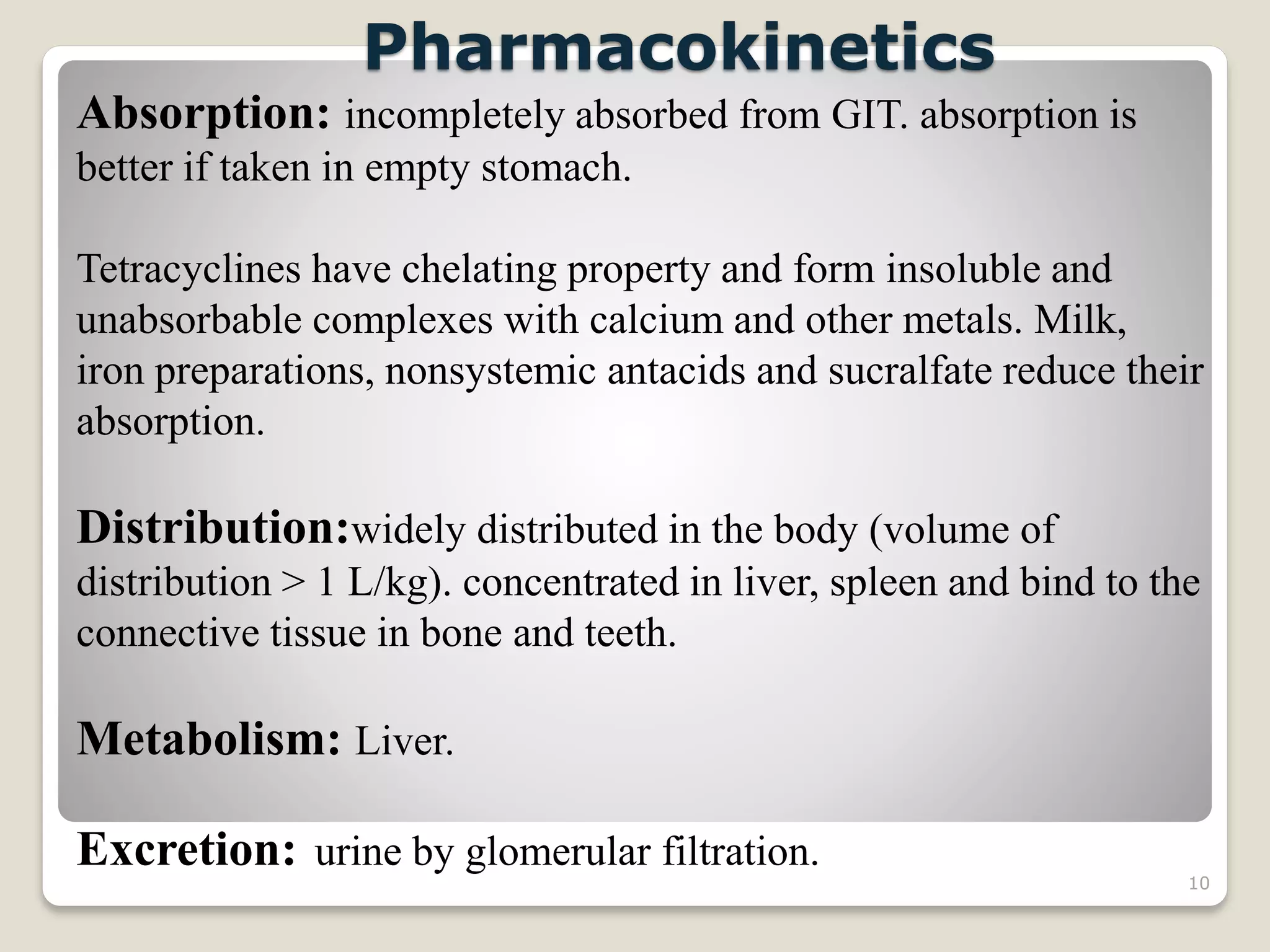 10
Pharmacokinetics
Absorption: incompletely absorbed from GIT. absorption is
better if taken in empty stomach.
Tetracyclines have chelating property and form insoluble and
unabsorbable complexes with calcium and other metals. Milk,
iron preparations, nonsystemic antacids and sucralfate reduce their
absorption.
Distribution:widely distributed in the body (volume of
distribution > 1 L/kg). concentrated in liver, spleen and bind to the
connective tissue in bone and teeth.
Metabolism: Liver.
Excretion: urine by glomerular filtration.
 