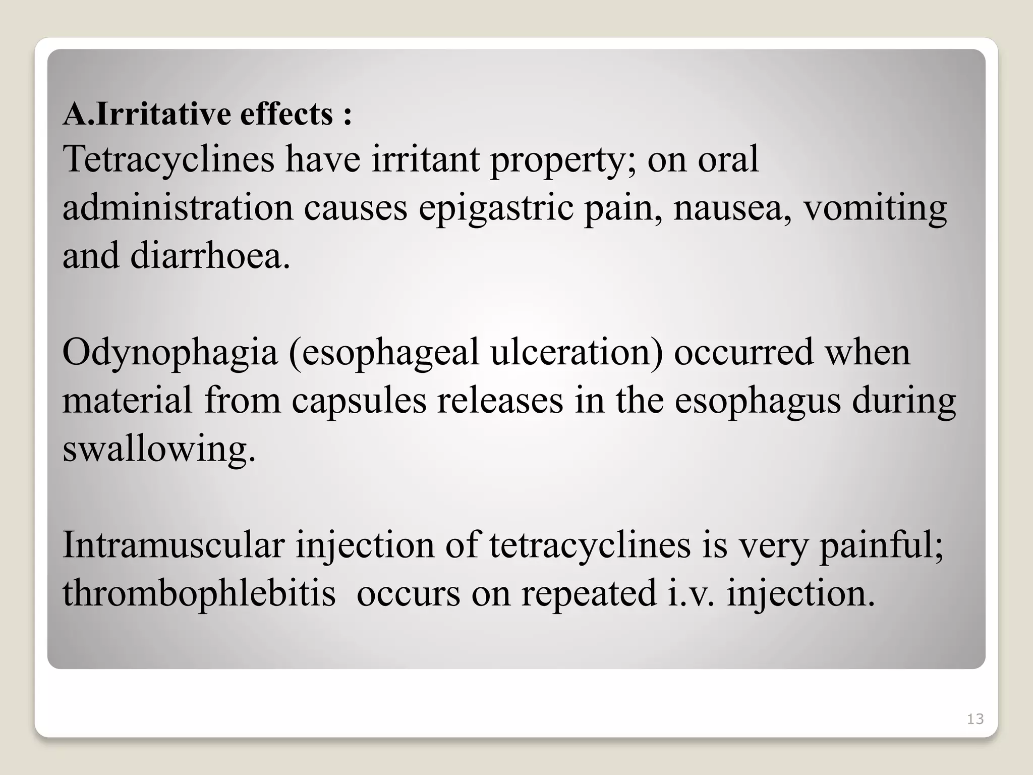 13
A.Irritative effects :
Tetracyclines have irritant property; on oral
administration causes epigastric pain, nausea, vomiting
and diarrhoea.
Odynophagia (esophageal ulceration) occurred when
material from capsules releases in the esophagus during
swallowing.
Intramuscular injection of tetracyclines is very painful;
thrombophlebitis occurs on repeated i.v. injection.
 