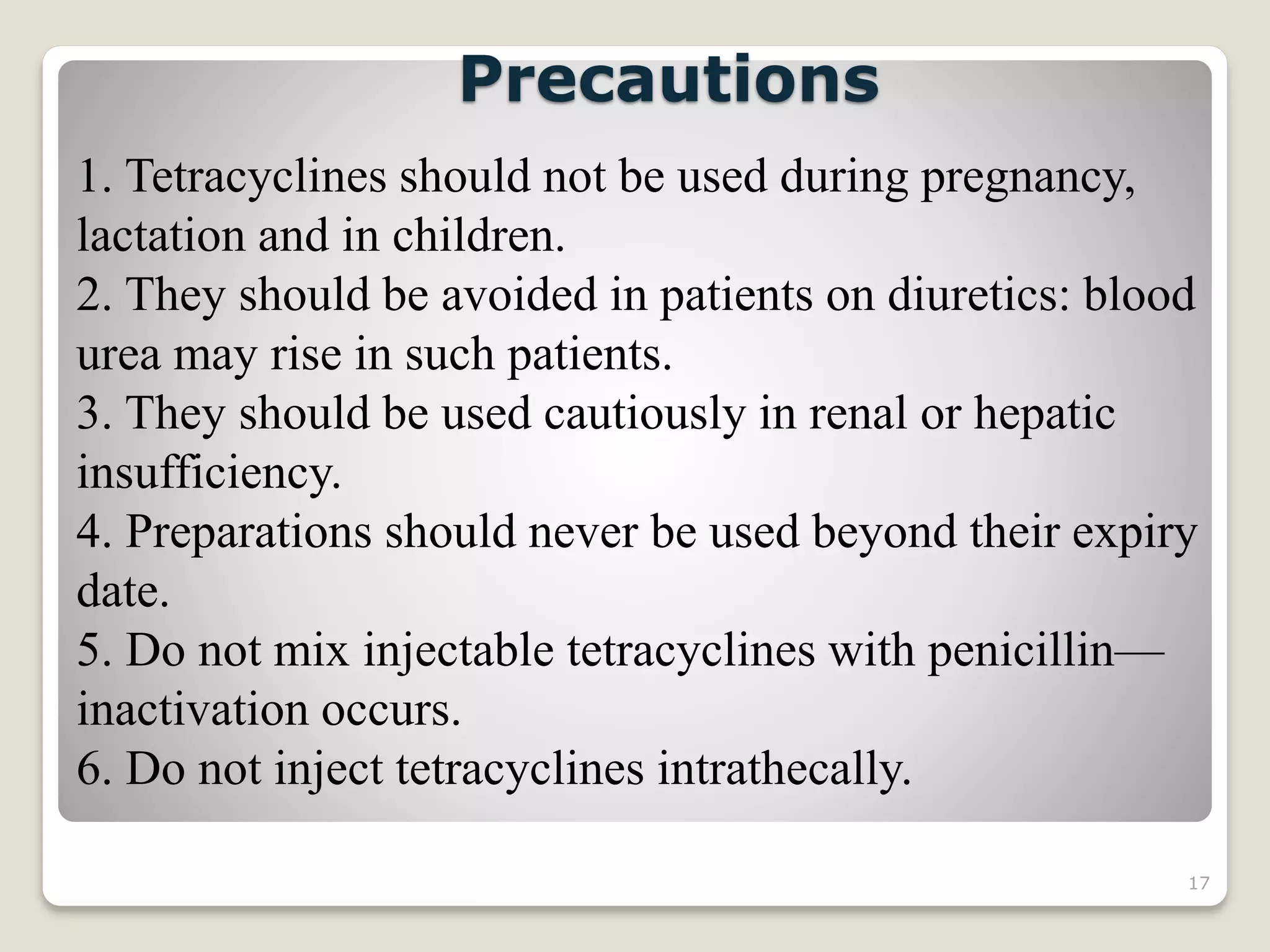 17
1. Tetracyclines should not be used during pregnancy,
lactation and in children.
2. They should be avoided in patients on diuretics: blood
urea may rise in such patients.
3. They should be used cautiously in renal or hepatic
insufficiency.
4. Preparations should never be used beyond their expiry
date.
5. Do not mix injectable tetracyclines with penicillin—
inactivation occurs.
6. Do not inject tetracyclines intrathecally.
Precautions
 