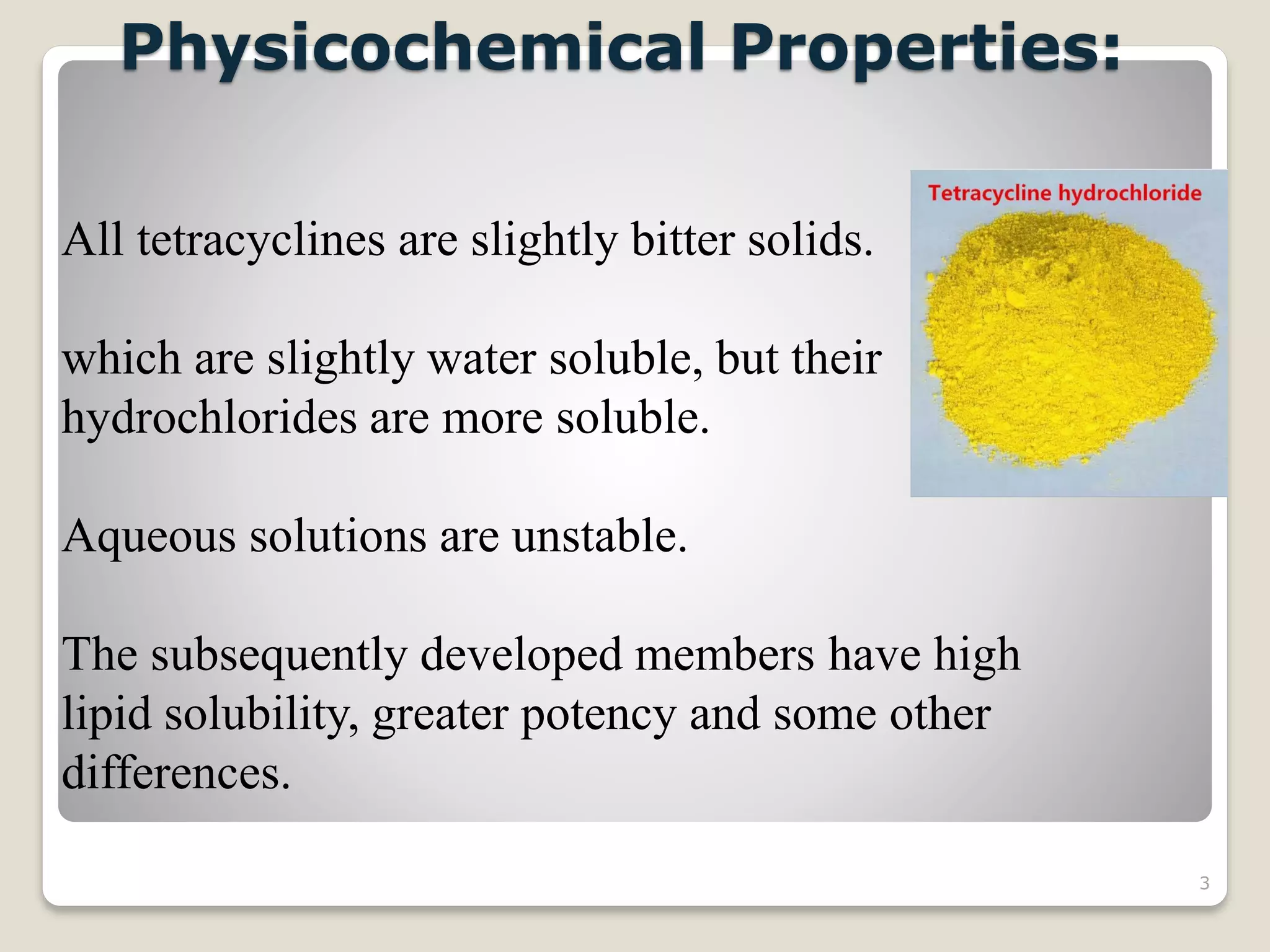 3
All tetracyclines are slightly bitter solids.
which are slightly water soluble, but their
hydrochlorides are more soluble.
Aqueous solutions are unstable.
The subsequently developed members have high
lipid solubility, greater potency and some other
differences.
Physicochemical Properties:
 