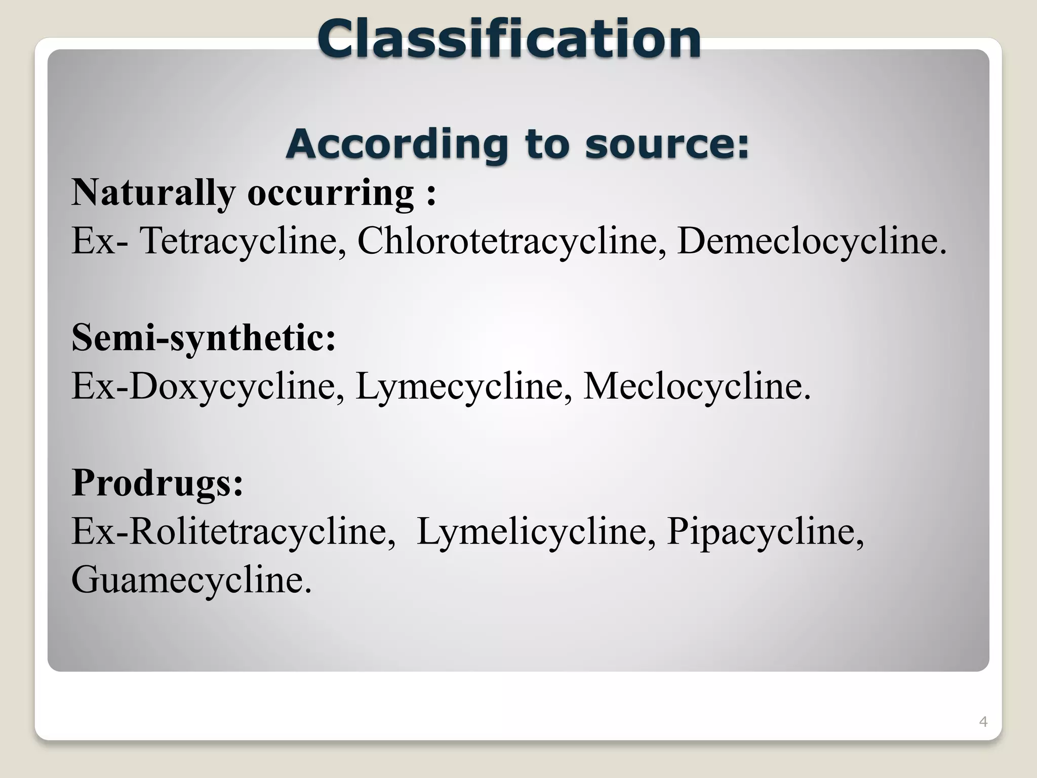 4
Classification
According to source:
Naturally occurring :
Ex- Tetracycline, Chlorotetracycline, Demeclocycline.
Semi-synthetic:
Ex-Doxycycline, Lymecycline, Meclocycline.
Prodrugs:
Ex-Rolitetracycline, Lymelicycline, Pipacycline,
Guamecycline.
 