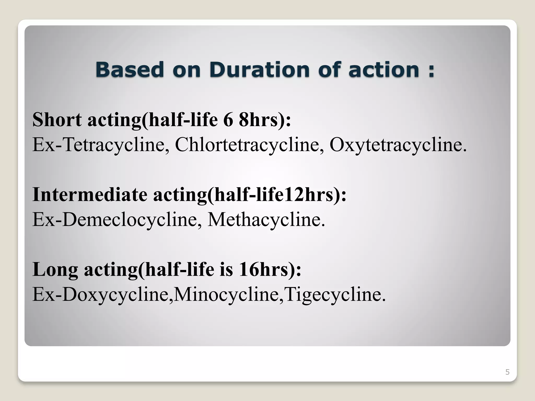 5
Based on Duration of action :
Short acting(half-life 6 8hrs):
Ex-Tetracycline, Chlortetracycline, Oxytetracycline.
Intermediate acting(half-life12hrs):
Ex-Demeclocycline, Methacycline.
Long acting(half-life is 16hrs):
Ex-Doxycycline,Minocycline,Tigecycline.
 