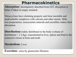 10
Pharmacokinetics
Absorption: incompletely absorbed from GIT. absorption is
better if taken in empty stomach.
Tetracyclines have chelating property and form insoluble and
unabsorbable complexes with calcium and other metals. Milk,
iron preparations, nonsystemic antacids and sucralfate reduce their
absorption.
Distribution:widely distributed in the body (volume of
distribution > 1 L/kg). concentrated in liver, spleen and bind to the
connective tissue in bone and teeth.
Metabolism: Liver.
Excretion: urine by glomerular filtration.
 