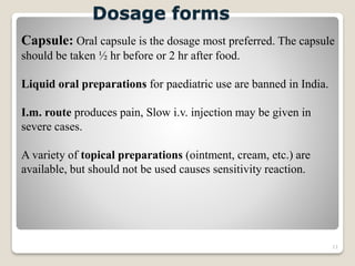 11
Dosage forms
Capsule: Oral capsule is the dosage most preferred. The capsule
should be taken ½ hr before or 2 hr after food.
Liquid oral preparations for paediatric use are banned in India.
I.m. route produces pain, Slow i.v. injection may be given in
severe cases.
A variety of topical preparations (ointment, cream, etc.) are
available, but should not be used causes sensitivity reaction.
 
