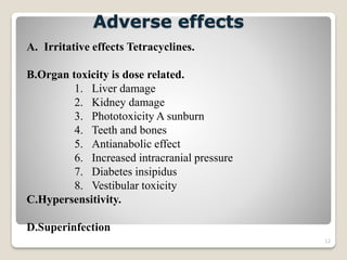 12
Adverse effects
A. Irritative effects Tetracyclines.
B.Organ toxicity is dose related.
1. Liver damage
2. Kidney damage
3. Phototoxicity A sunburn
4. Teeth and bones
5. Antianabolic effect
6. Increased intracranial pressure
7. Diabetes insipidus
8. Vestibular toxicity
C.Hypersensitivity.
D.Superinfection
 