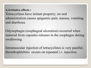 13
A.Irritative effects :
Tetracyclines have irritant property; on oral
administration causes epigastric pain, nausea, vomiting
and diarrhoea.
Odynophagia (esophageal ulceration) occurred when
material from capsules releases in the esophagus during
swallowing.
Intramuscular injection of tetracyclines is very painful;
thrombophlebitis occurs on repeated i.v. injection.
 