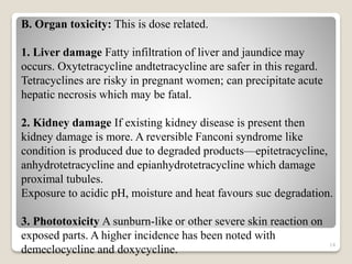 14
B. Organ toxicity: This is dose related.
1. Liver damage Fatty infiltration of liver and jaundice may
occurs. Oxytetracycline andtetracycline are safer in this regard.
Tetracyclines are risky in pregnant women; can precipitate acute
hepatic necrosis which may be fatal.
2. Kidney damage If existing kidney disease is present then
kidney damage is more. A reversible Fanconi syndrome like
condition is produced due to degraded products—epitetracycline,
anhydrotetracycline and epianhydrotetracycline which damage
proximal tubules.
Exposure to acidic pH, moisture and heat favours suc degradation.
3. Phototoxicity A sunburn-like or other severe skin reaction on
exposed parts. A higher incidence has been noted with
demeclocycline and doxycycline.
 