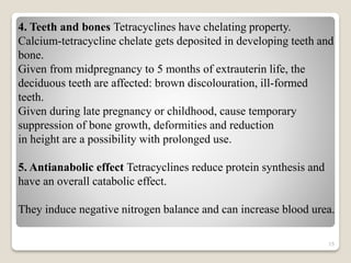 15
4. Teeth and bones Tetracyclines have chelating property.
Calcium-tetracycline chelate gets deposited in developing teeth and
bone.
Given from midpregnancy to 5 months of extrauterin life, the
deciduous teeth are affected: brown discolouration, ill-formed
teeth.
Given during late pregnancy or childhood, cause temporary
suppression of bone growth, deformities and reduction
in height are a possibility with prolonged use.
5. Antianabolic effect Tetracyclines reduce protein synthesis and
have an overall catabolic effect.
They induce negative nitrogen balance and can increase blood urea.
 