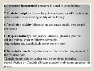 16
6. Increased intracranial pressure is noted in some infants.
7. Diabetes insipidus Demeclocycline antagonizes ADH action and
reduces urine concentrating ability of the kidney.
8. Vestibular toxicity Minocycline can cause ataxia, vertigo and
nystagmus.
C. Hypersensitivity: Skin rashes, urticaria, glossitis, pruritus
ani and vulvae, even exfoliative dermatitis.
Angioedema and anaphylaxis are extremely rare.
D.Superinfection Tetracyclines cause more marked suppression of
the resident flora.
Though mouth, skin or vagina may be involved, intestinal
superinfection by Candida albicans pseudomembranous enterocolitis
is rare.
 