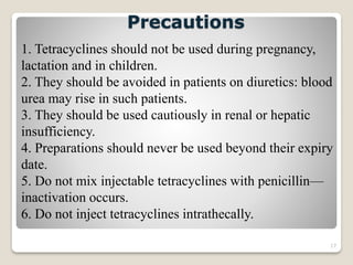 17
1. Tetracyclines should not be used during pregnancy,
lactation and in children.
2. They should be avoided in patients on diuretics: blood
urea may rise in such patients.
3. They should be used cautiously in renal or hepatic
insufficiency.
4. Preparations should never be used beyond their expiry
date.
5. Do not mix injectable tetracyclines with penicillin—
inactivation occurs.
6. Do not inject tetracyclines intrathecally.
Precautions
 