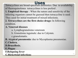 18
Tetracyclines are broad-spectrum antibiotics. Due to availability
of fluoroquinolones tetracyclines is less preferd .
1. Empirical therapy : When the nature and sensitivity of the
infecting organism cannot be guessed then tetracycline is used .
They used for initial treatment of mixed infections.
2. Tetracyclines are the first choice drugs: In following
condition.
A. Venereal diseases
a. Lymphogranuloma venereum
b. Granuloma inguinale: due to Calymm.
c.granulomatis.
B. Atypical pneumonia: due to Mycoplasma pneumoniae.
C.Cholera.
D.Brucellosis.
E.Plague
F.Relapsing fever
G.Rickettsial infections
Uses
 