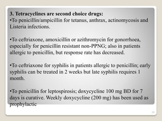 19
3. Tetracyclines are second choice drugs:
•To penicillin/ampicillin for tetanus, anthrax, actinomycosis and
Listeria infections.
•To ceftriaxone, amoxicillin or azithromycin for gonorrhoea,
especially for penicillin resistant non-PPNG; also in patients
allergic to penicillin, but response rate has decreased.
•To ceftriaxone for syphilis in patients allergic to penicillin; early
syphilis can be treated in 2 weeks but late syphilis requires 1
month.
•To penicillin for leptospirosis; doxycycline 100 mg BD for 7
days is curative. Weekly doxycycline (200 mg) has been used as
prophylactic
 