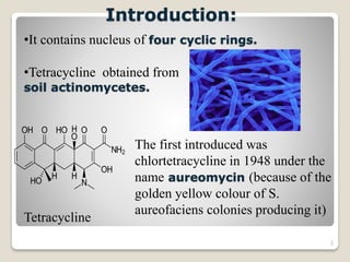 2
Introduction:
•It contains nucleus of four cyclic rings.
•Tetracycline obtained from
soil actinomycetes.
The first introduced was
chlortetracycline in 1948 under the
name aureomycin (because of the
golden yellow colour of S.
aureofaciens colonies producing it)
Tetracycline
 