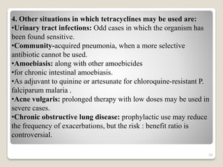 20
4. Other situations in which tetracyclines may be used are:
•Urinary tract infections: Odd cases in which the organism has
been found sensitive.
•Community-acquired pneumonia, when a more selective
antibiotic cannot be used.
•Amoebiasis: along with other amoebicides
•for chronic intestinal amoebiasis.
•As adjuvant to quinine or artesunate for chloroquine-resistant P.
falciparum malaria .
•Acne vulgaris: prolonged therapy with low doses may be used in
severe cases.
•Chronic obstructive lung disease: prophylactic use may reduce
the frequency of exacerbations, but the risk : benefit ratio is
controversial.
 