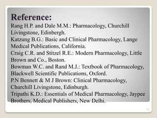 21
Reference:
Rang H.P. and Dale M.M.: Pharmacology, Churchill
Livingstone, Edinbergh.
Katzung B.G.: Basic and Clinical Pharmacology, Lange
Medical Publications, California.
Craig C.R. and Stitzel R.E.: Modern Pharmacology, Little
Brown and Co., Boston.
Bowman W.C. and Rand M.J.: Textbook of Pharmacology,
Blackwell Scientific Publications, Oxford.
P.N Bennett & M J Brown: Clinical Pharmacology,
Churchill Livingstone, Edinburgh.
Tripathi K.D.: Essentials of Medical Pharmacology, Jaypee
Brothers, Medical Publishers, New Delhi.
 