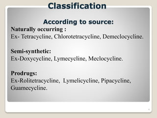 4
Classification
According to source:
Naturally occurring :
Ex- Tetracycline, Chlorotetracycline, Demeclocycline.
Semi-synthetic:
Ex-Doxycycline, Lymecycline, Meclocycline.
Prodrugs:
Ex-Rolitetracycline, Lymelicycline, Pipacycline,
Guamecycline.
 