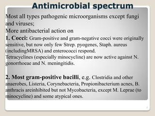 7
Most all types pathogenic microorganisms except fungi
and viruses;
More antibacterial action on
1. Cocci: Gram-positive and gram-negative cocci were originally
sensitive, but now only few Strep. pyogenes, Staph. aureus
(includingMRSA) and enterococci respond.
Tetracyclines (especially minocycline) are now active against N.
gonorrhoeae and N. meningitidis.
2. Most gram-positive bacilli, e.g. Clostridia and other
anaerobes, Listeria, Corynebacteria, Propionibacterium acnes, B.
anthracis areinhibited but not Mycobacteria, except M. Leprae (to
minocycline) and some atypical ones.
Antimicrobial spectrum
 