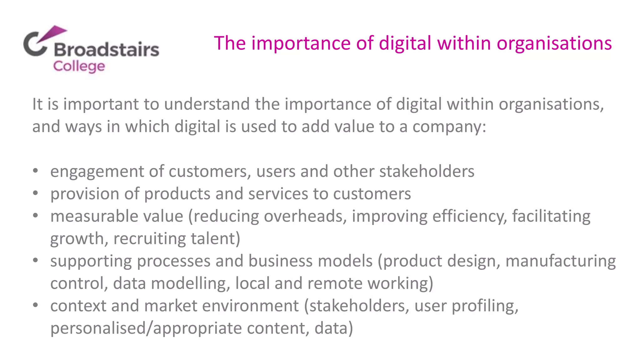 The importance of digital within organisations
It is important to understand the importance of digital within organisations,
and ways in which digital is used to add value to a company:
• engagement of customers, users and other stakeholders
• provision of products and services to customers
• measurable value (reducing overheads, improving efficiency, facilitating
growth, recruiting talent)
• supporting processes and business models (product design, manufacturing
control, data modelling, local and remote working)
• context and market environment (stakeholders, user profiling,
personalised/appropriate content, data)
 