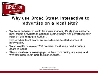 Why use Broad Street Interactive to advertise on a local site? We form partnerships with local newspapers, TV stations and other local media providers to connect Internet users and advertisers with relevant and engaging content.  Centered on local news, our websites are trusted sources of information.  We currently have over 700 premium local news media outlets coast-to-coast. These local users are engaged in their community, are news and weather consumers and decision makers. 
