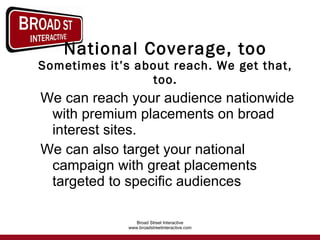 National Coverage, too Sometimes it’s about reach. We get that, too. We can reach your audience nationwide with premium placements on broad interest sites. We can also target your national campaign with great placements targeted to specific audiences 