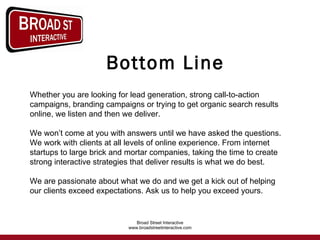 Bottom Line Whether you are looking for lead generation, strong call-to-action campaigns, branding campaigns or trying to get organic search results online, we listen and then we deliver. We won’t come at you with answers until we have asked the questions. We work with clients at all levels of online experience. From internet startups to large brick and mortar companies, taking the time to create strong interactive strategies that deliver results is what we do best. We are passionate about what we do and we get a kick out of helping our clients exceed expectations. Ask us to help you exceed yours.  