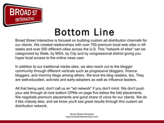 Bottom Line Broad Street Interactive is focused on building custom ad distribution channels for our clients. We created relationships with over 700 premium local web sites in 48 states and over 500 different cities across the U.S. This "network of sites" can be categorized by State, by MSA, by City and by congressional district giving you hyper local access to the online news user.  In addition to our traditional media sites, we also reach out to the blogger community through different verticals such as progressive bloggers, finance bloggers, and mommy blogs among others. We love the blog readers, too. They are well-educated, activists and early-adopters as well as influence leaders.    All that being said, don't call us an "ad network" if you don't mind. We don't push your ads through at rock bottom CPMs on page five below the fold placements. We negotiate premium placements and good share of voice for our clients. We do it like nobody else, and we know you'll see great results through this custom ad distribution network.   