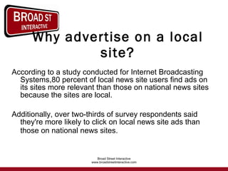 Why advertise on a local site? According to a study conducted for Internet Broadcasting Systems,80 percent of local news site users find ads on its sites more relevant than those on national news sites because the sites are local.  Additionally, over two-thirds of survey respondents said they're more likely to click on local news site ads than those on national news sites.   