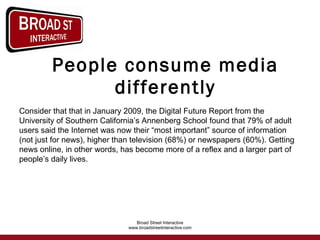 People consume media differently Consider that that in January 2009, the Digital Future Report from the University of Southern California’s Annenberg School found that 79% of adult users said the Internet was now their “most important” source of information (not just for news), higher than television (68%) or newspapers (60%). Getting news online, in other words, has become more of a reflex and a larger part of people’s daily lives.  
