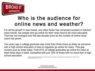 Who is the audience for online news and weather? For all the growth in new media, one other factor has remained constant in Internet news trends: the people who go online for their news tend to be more educated. That has not changed over the last decade even as the number of online news users has grown.  Ten years ago a college graduate was more than three times as likely as someone with a high school education or less to regularly go online for news. That gap remains just as large today. Fully 61% of college graduates go online for news at least three days a week, compared with just 19% of those with no more than a high school education “ Key News Audiences Now Blend Online And Traditional Sources,” Pew Research Center Biennial News Consumption Survey, Pew Center for the People & the Press, August 17, 2008  