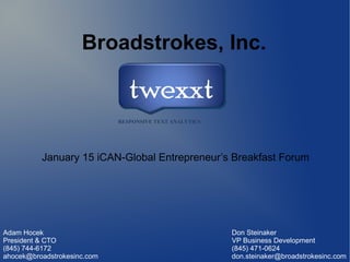 Broadstrokes, Inc.

January 15 iCAN-Global Entrepreneur’s Breakfast Forum

Adam Hocek
President & CTO
(845) 744-6172
ahocek@broadstrokesinc.com

Don Steinaker
VP Business Development
(845) 471-0624
don.steinaker@broadstrokesinc.com

 