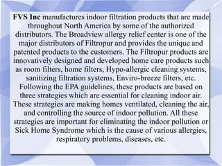 FVS Inc manufactures indoor filtration products that are made
throughout North America by some of the authorized
distributors. The Broadview allergy relief center is one of the
major distributors of Filtropur and provides the unique and
patented products to the customers. The Filtropur products are
innovatively designed and developed home care products such
as room filters, home filters, Hypo-allergic cleaning systems,
sanitizing filtration systems, Enviro-breeze filters, etc.
Following the EPA guidelines, these products are based on
three strategies which are essential for cleaning indoor air.
These strategies are making homes ventilated, cleaning the air,
and controlling the source of indoor pollution. All these
strategies are important for eliminating the indoor pollution or
Sick Home Syndrome which is the cause of various allergies,
respiratory problems, diseases, etc.
 