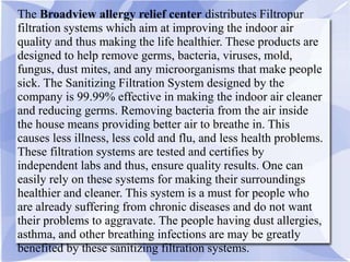 The Broadview allergy relief center distributes Filtropur
filtration systems which aim at improving the indoor air
quality and thus making the life healthier. These products are
designed to help remove germs, bacteria, viruses, mold,
fungus, dust mites, and any microorganisms that make people
sick. The Sanitizing Filtration System designed by the
company is 99.99% effective in making the indoor air cleaner
and reducing germs. Removing bacteria from the air inside
the house means providing better air to breathe in. This
causes less illness, less cold and flu, and less health problems.
These filtration systems are tested and certifies by
independent labs and thus, ensure quality results. One can
easily rely on these systems for making their surroundings
healthier and cleaner. This system is a must for people who
are already suffering from chronic diseases and do not want
their problems to aggravate. The people having dust allergies,
asthma, and other breathing infections are may be greatly
benefited by these sanitizing filtration systems.
 