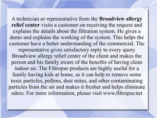 A technician or representative from the Broadview allergy
relief center visits a customer on receiving the request and
explains the details about the filtration system. He gives a
demo and explains the working of the system. This helps the
customer have a better understanding of the commercial. The
representative gives satisfactory reply to every query
Broadview allergy relief center of the client and makes the
person and his family aware of the benefits of having clean
indoor air. The Filtropur products are highly useful for a
family having kids at home, as it can help to remove some
toxic particles, pollens, dust mites, and other contaminating
particles from the air and makes it fresher and helps eliminate
odors. For more information, please visit www.filtropur.net
 