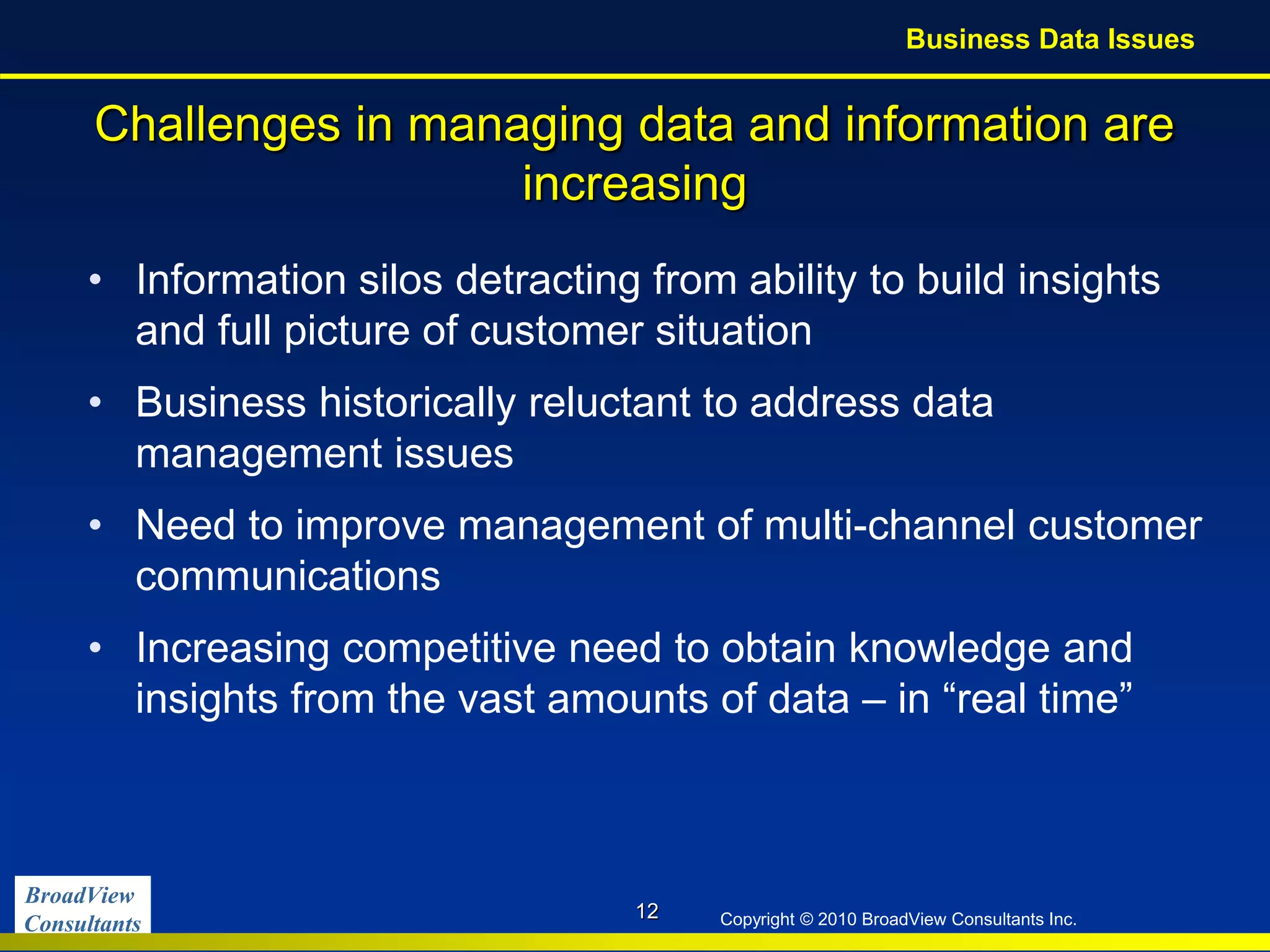 BroadView
Consultants Copyright © 2010 BroadView Consultants Inc.
Challenges in managing data and information are
increasing
• Information silos detracting from ability to build insights
and full picture of customer situation
• Business historically reluctant to address data
management issues
• Need to improve management of multi-channel customer
communications
• Increasing competitive need to obtain knowledge and
insights from the vast amounts of data – in “real time”
12
Business Data Issues
 
