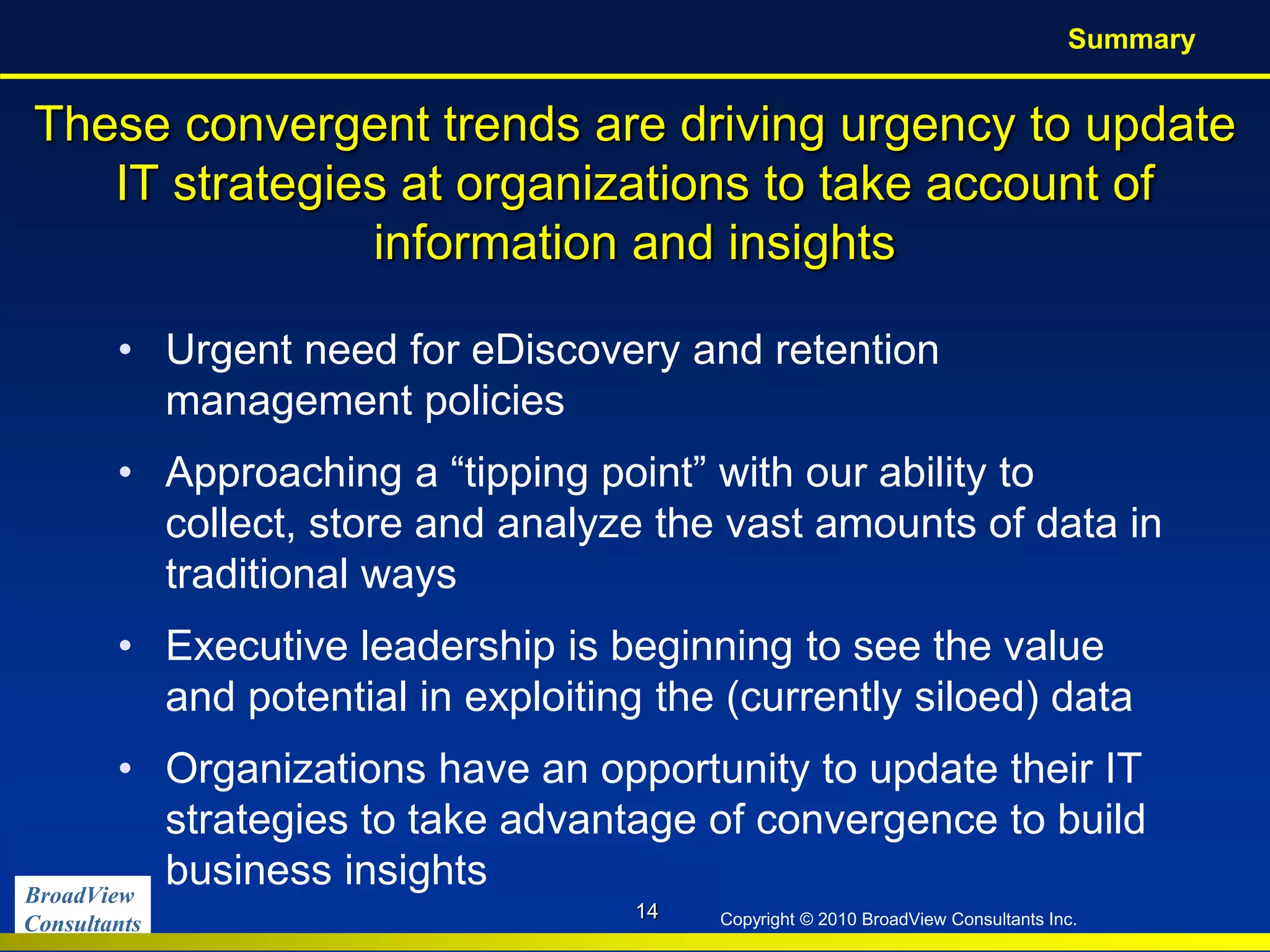 BroadView
Consultants Copyright © 2010 BroadView Consultants Inc.
These convergent trends are driving urgency to update
IT strategies at organizations to take account of
information and insights
• Urgent need for eDiscovery and retention
management policies
• Approaching a “tipping point” with our ability to
collect, store and analyze the vast amounts of data in
traditional ways
• Executive leadership is beginning to see the value
and potential in exploiting the (currently siloed) data
• Organizations have an opportunity to update their IT
strategies to take advantage of convergence to build
business insights
14
Summary
 