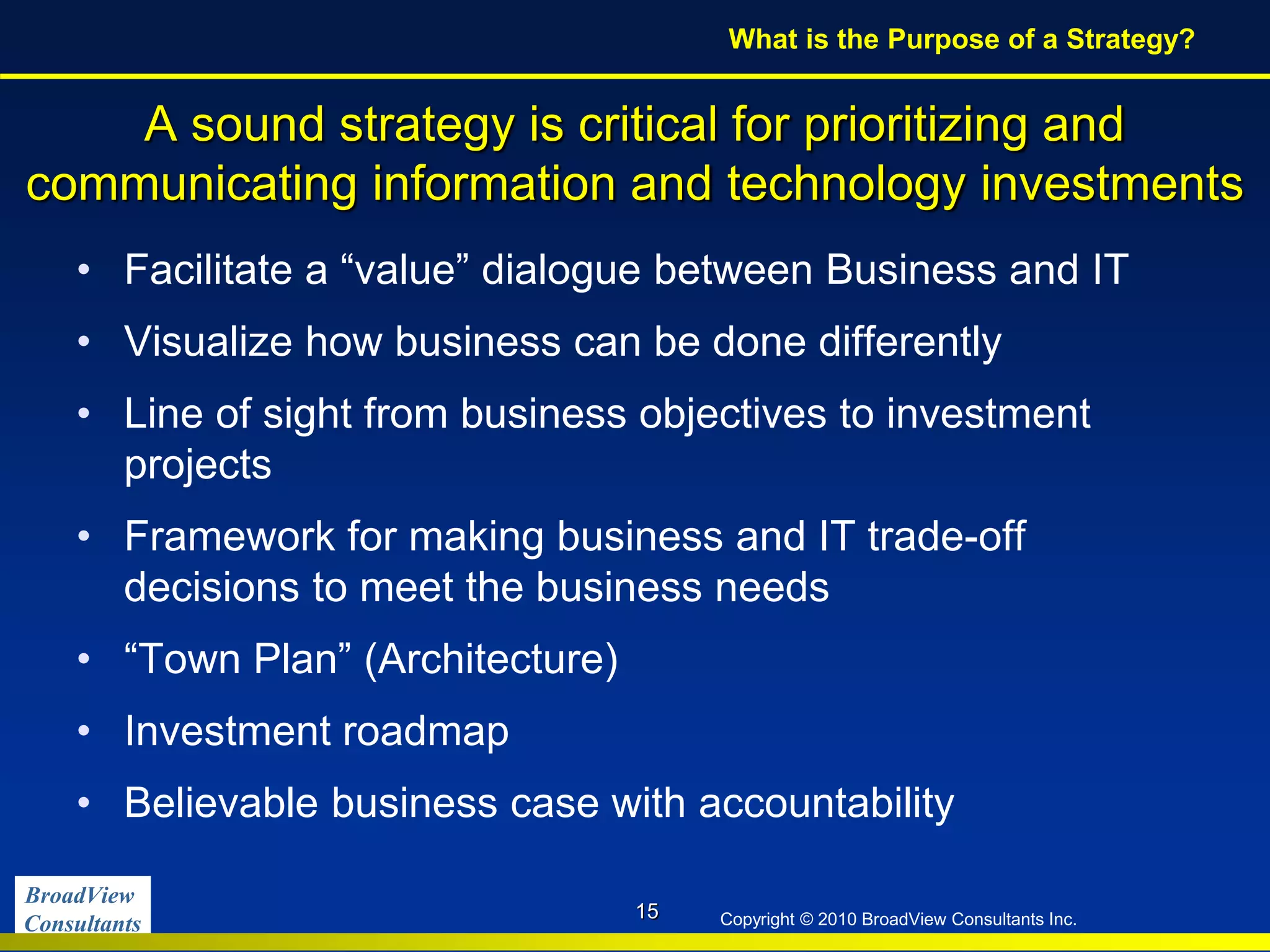 BroadView
Consultants Copyright © 2010 BroadView Consultants Inc.
A sound strategy is critical for prioritizing and
communicating information and technology investments
• Facilitate a “value” dialogue between Business and IT
• Visualize how business can be done differently
• Line of sight from business objectives to investment
projects
• Framework for making business and IT trade-off
decisions to meet the business needs
• “Town Plan” (Architecture)
• Investment roadmap
• Believable business case with accountability
15
What is the Purpose of a Strategy?
 