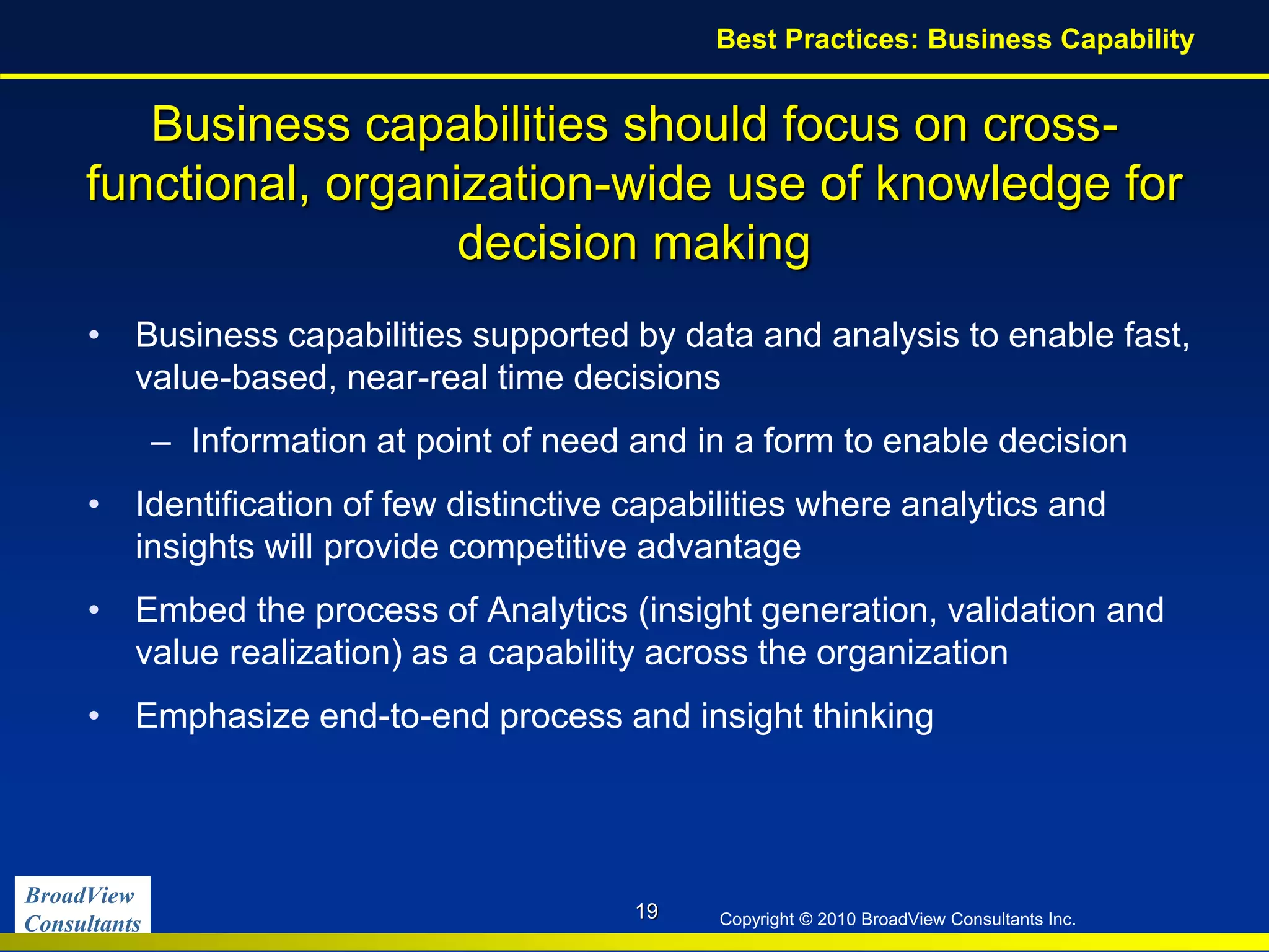 BroadView
Consultants Copyright © 2010 BroadView Consultants Inc.
Business capabilities should focus on cross-
functional, organization-wide use of knowledge for
decision making
• Business capabilities supported by data and analysis to enable fast,
value-based, near-real time decisions
– Information at point of need and in a form to enable decision
• Identification of few distinctive capabilities where analytics and
insights will provide competitive advantage
• Embed the process of Analytics (insight generation, validation and
value realization) as a capability across the organization
• Emphasize end-to-end process and insight thinking
19
Best Practices: Business Capability
 