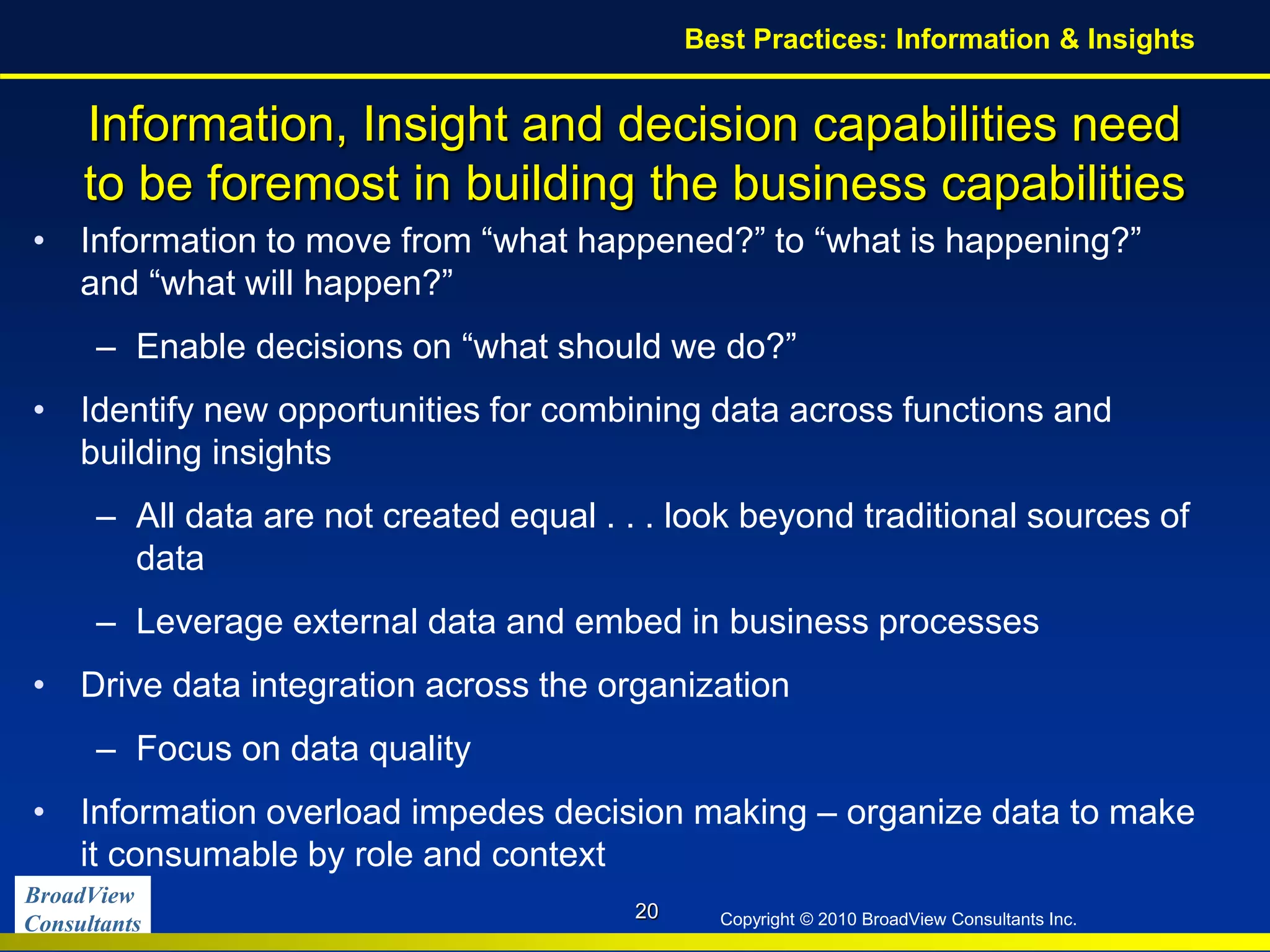 BroadView
Consultants Copyright © 2010 BroadView Consultants Inc.
Information, Insight and decision capabilities need
to be foremost in building the business capabilities
• Information to move from “what happened?” to “what is happening?”
and “what will happen?”
– Enable decisions on “what should we do?”
• Identify new opportunities for combining data across functions and
building insights
– All data are not created equal . . . look beyond traditional sources of
data
– Leverage external data and embed in business processes
• Drive data integration across the organization
– Focus on data quality
• Information overload impedes decision making – organize data to make
it consumable by role and context
20
Best Practices: Information & Insights
 