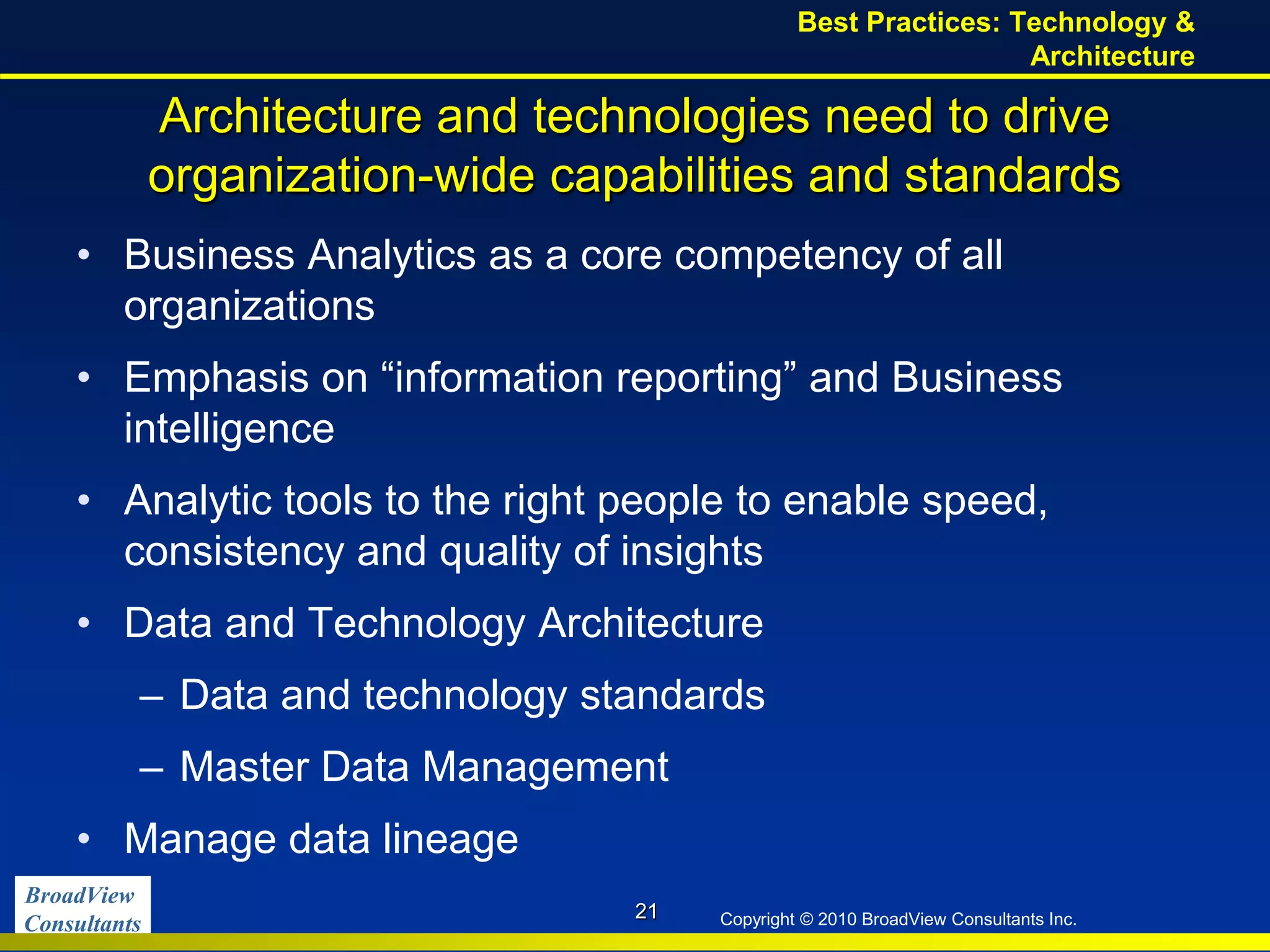 BroadView
Consultants Copyright © 2010 BroadView Consultants Inc.
Architecture and technologies need to drive
organization-wide capabilities and standards
• Business Analytics as a core competency of all
organizations
• Emphasis on “information reporting” and Business
intelligence
• Analytic tools to the right people to enable speed,
consistency and quality of insights
• Data and Technology Architecture
– Data and technology standards
– Master Data Management
• Manage data lineage
21
Best Practices: Technology &
Architecture
 