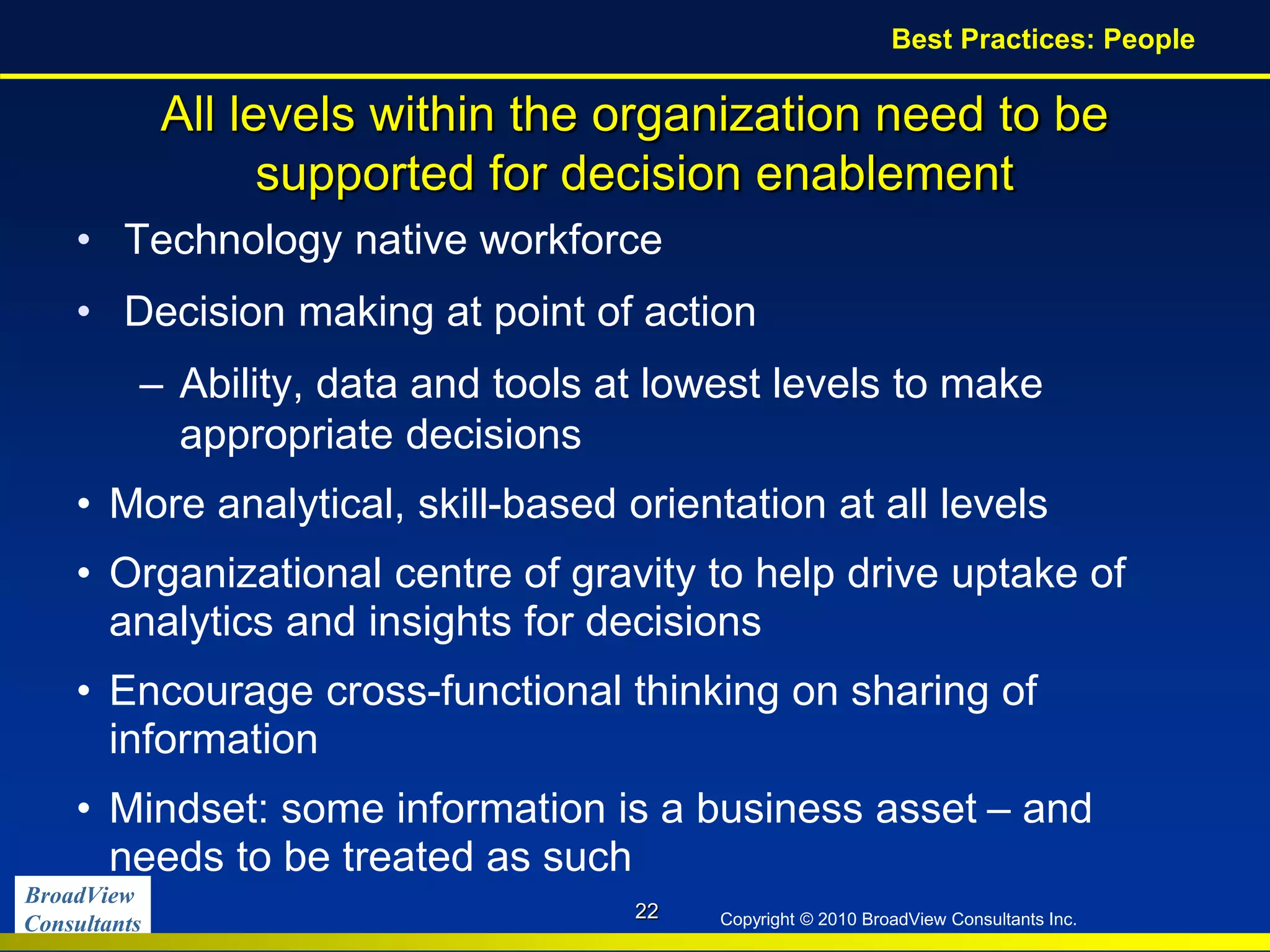 BroadView
Consultants Copyright © 2010 BroadView Consultants Inc.
All levels within the organization need to be
supported for decision enablement
• Technology native workforce
• Decision making at point of action
– Ability, data and tools at lowest levels to make
appropriate decisions
• More analytical, skill-based orientation at all levels
• Organizational centre of gravity to help drive uptake of
analytics and insights for decisions
• Encourage cross-functional thinking on sharing of
information
• Mindset: some information is a business asset – and
needs to be treated as such
22
Best Practices: People
 