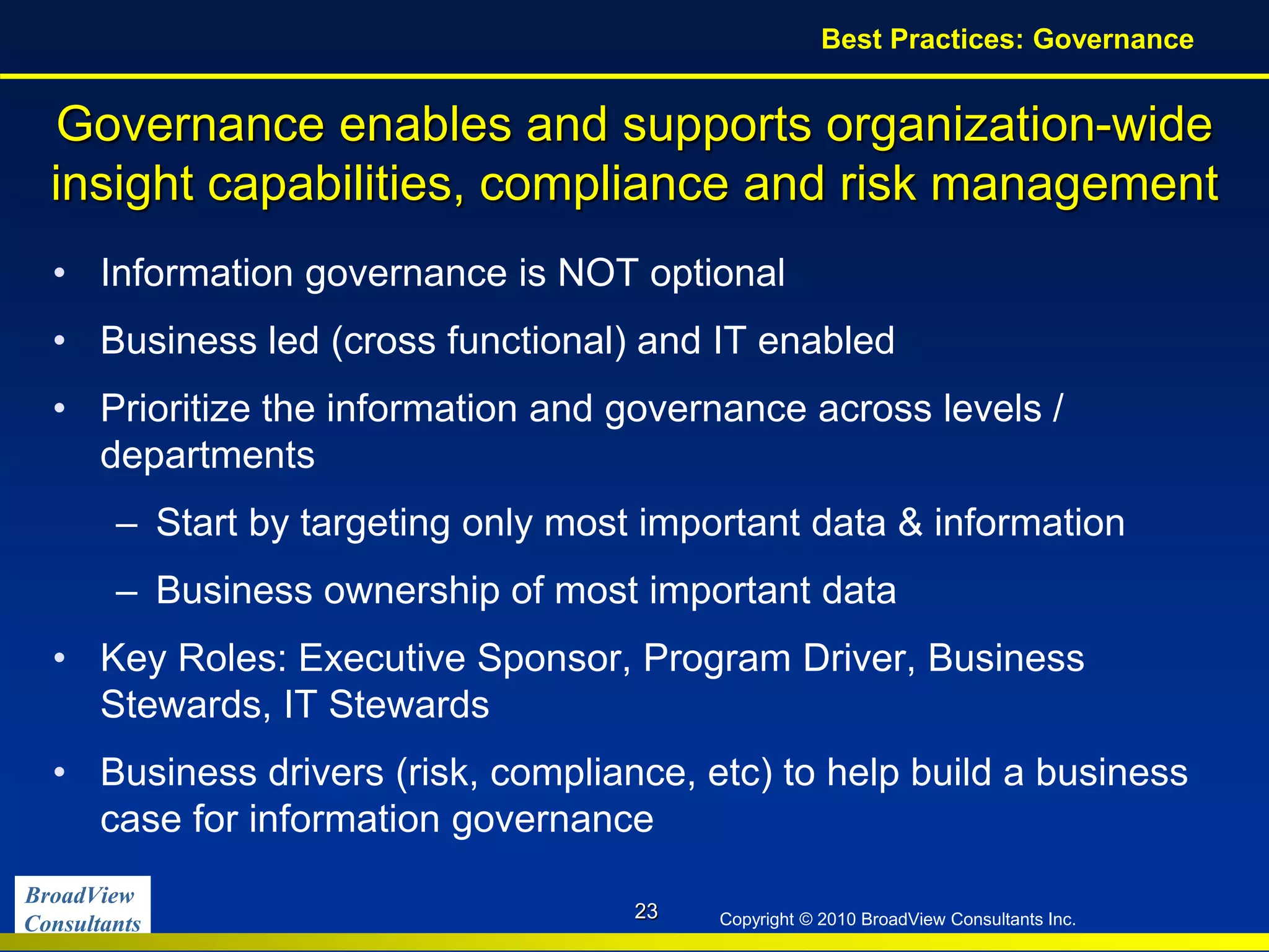 BroadView
Consultants Copyright © 2010 BroadView Consultants Inc.
Governance enables and supports organization-wide
insight capabilities, compliance and risk management
• Information governance is NOT optional
• Business led (cross functional) and IT enabled
• Prioritize the information and governance across levels /
departments
– Start by targeting only most important data & information
– Business ownership of most important data
• Key Roles: Executive Sponsor, Program Driver, Business
Stewards, IT Stewards
• Business drivers (risk, compliance, etc) to help build a business
case for information governance
23
Best Practices: Governance
 