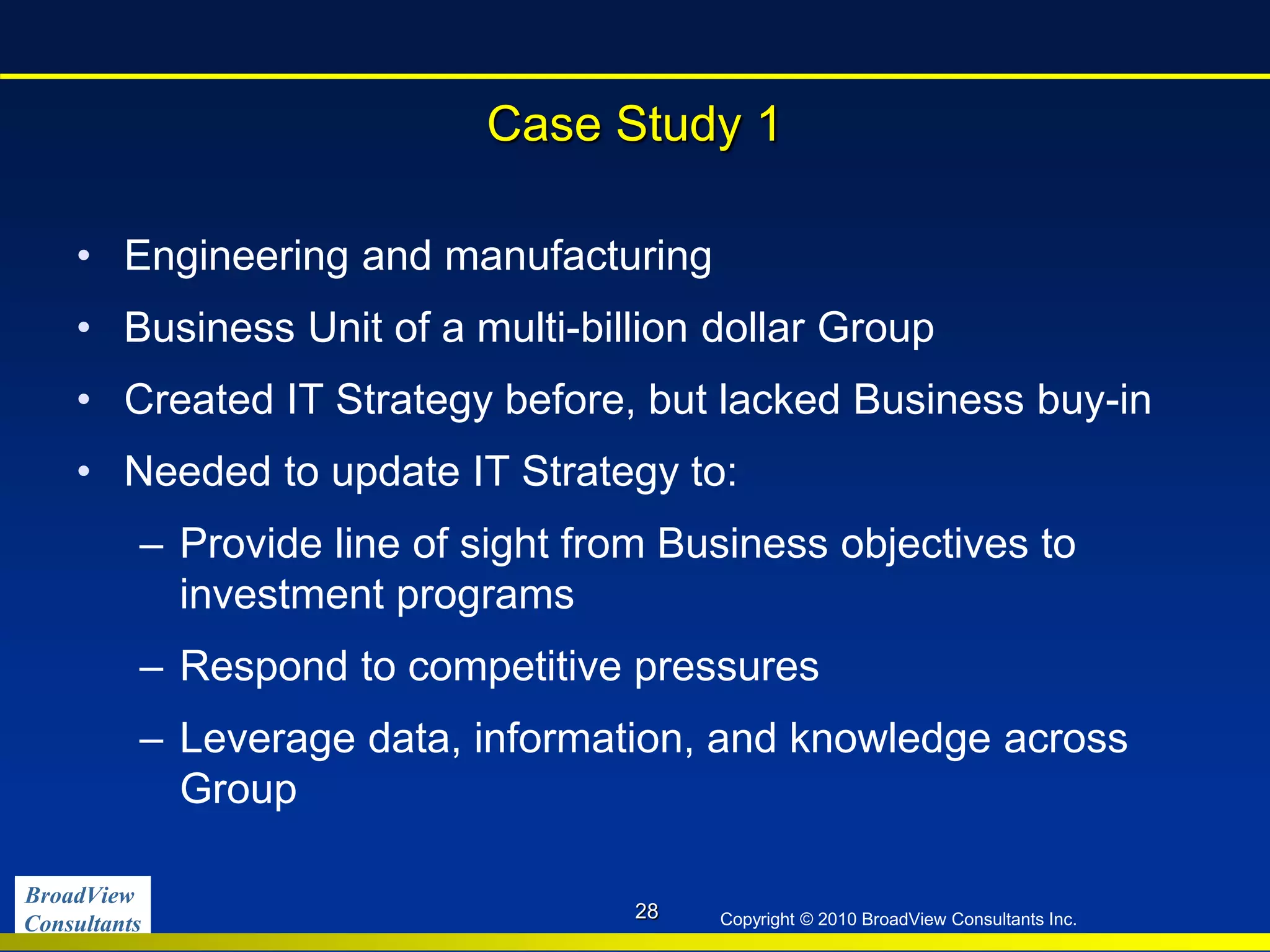 BroadView
Consultants Copyright © 2010 BroadView Consultants Inc.
Case Study 1
• Engineering and manufacturing
• Business Unit of a multi-billion dollar Group
• Created IT Strategy before, but lacked Business buy-in
• Needed to update IT Strategy to:
– Provide line of sight from Business objectives to
investment programs
– Respond to competitive pressures
– Leverage data, information, and knowledge across
Group
28
 