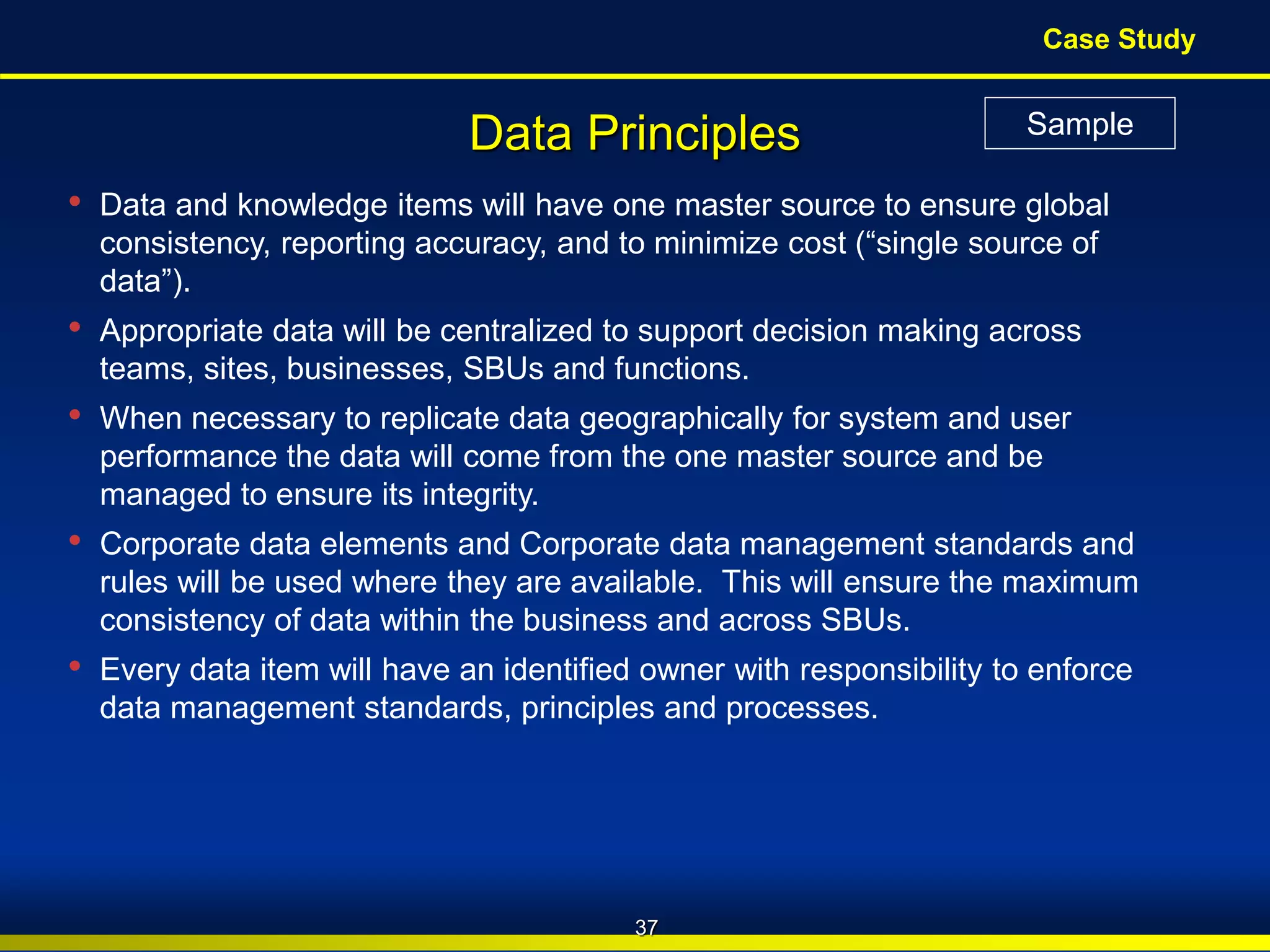 BroadView
Consultants Copyright © 2010 BroadView Consultants Inc.
• Data and knowledge items will have one master source to ensure global
consistency, reporting accuracy, and to minimize cost (“single source of
data”).
• Appropriate data will be centralized to support decision making across
teams, sites, businesses, SBUs and functions.
• When necessary to replicate data geographically for system and user
performance the data will come from the one master source and be
managed to ensure its integrity.
• Corporate data elements and Corporate data management standards and
rules will be used where they are available. This will ensure the maximum
consistency of data within the business and across SBUs.
• Every data item will have an identified owner with responsibility to enforce
data management standards, principles and processes.
Data Principles
37
Case Study
Sample
 