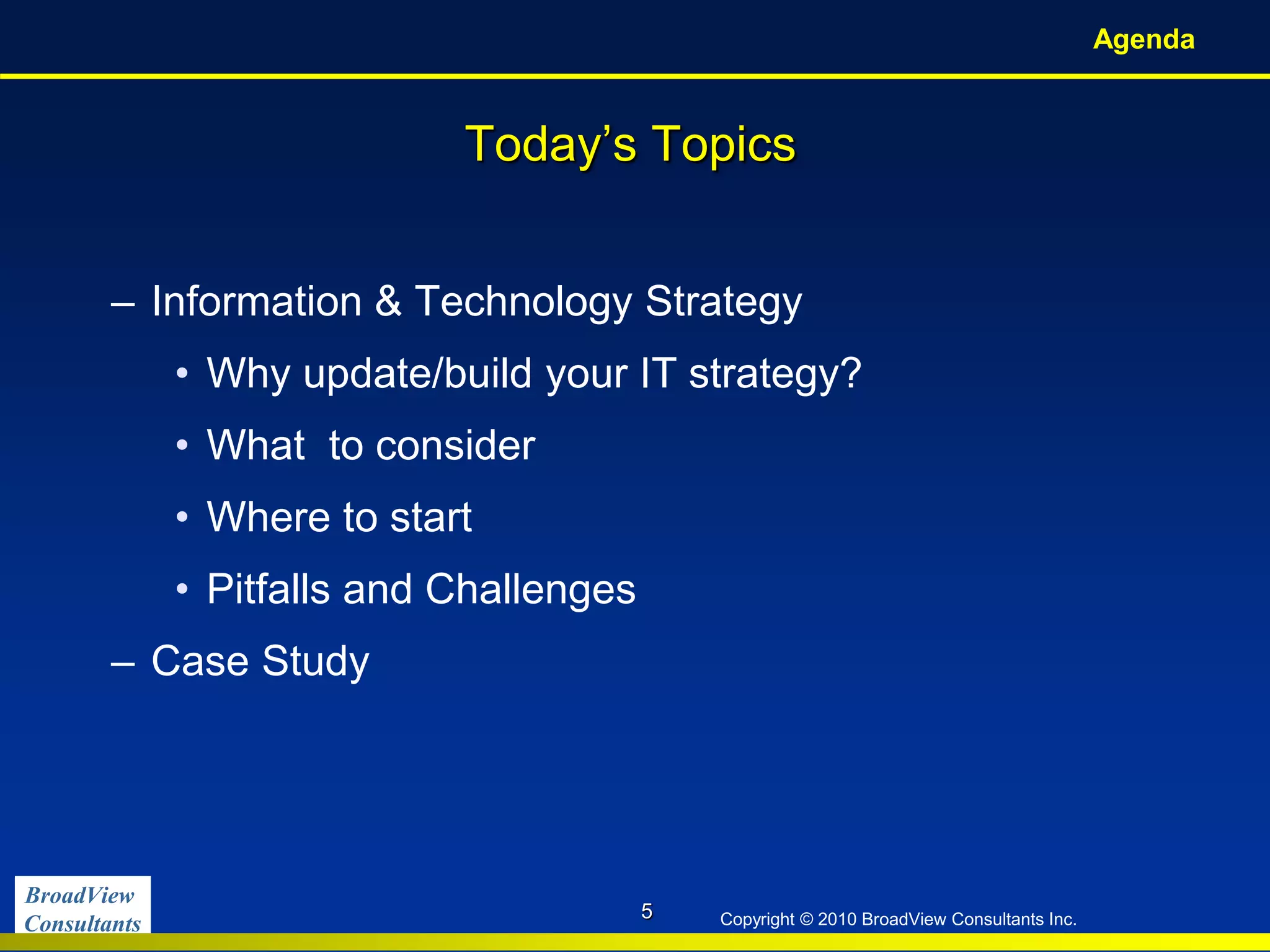 BroadView
Consultants Copyright © 2010 BroadView Consultants Inc.
Today’s Topics
– Information & Technology Strategy
• Why update/build your IT strategy?
• What to consider
• Where to start
• Pitfalls and Challenges
– Case Study
Agenda
5
 