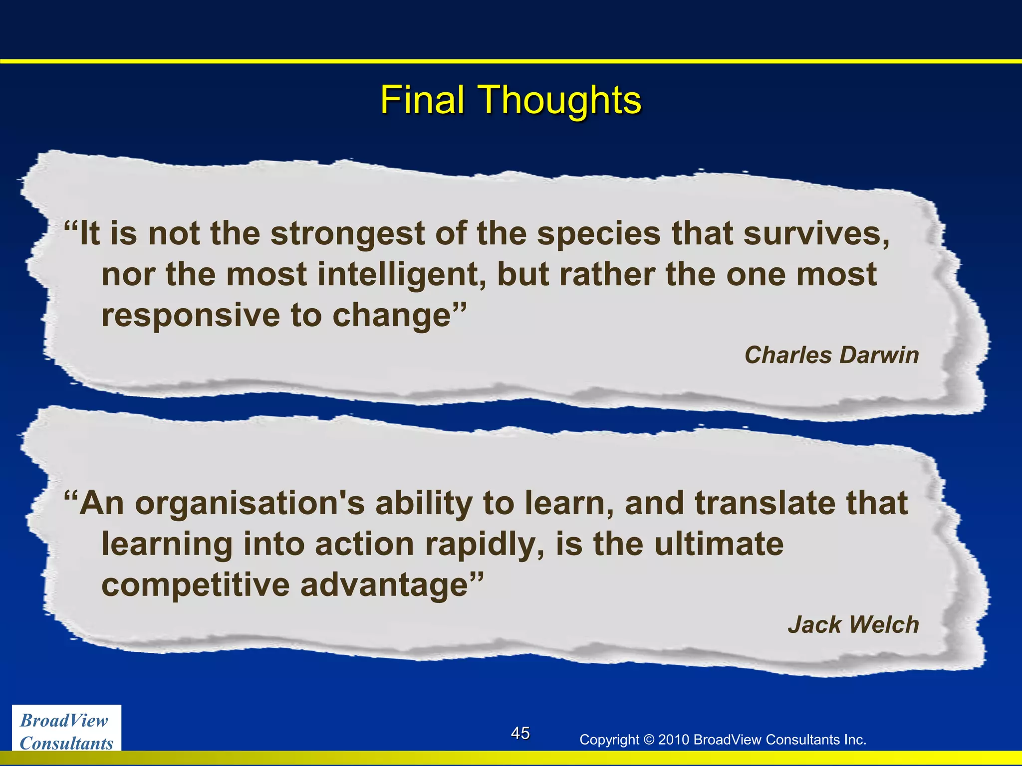 BroadView
Consultants Copyright © 2010 BroadView Consultants Inc.
Final Thoughts
45
“It is not the strongest of the species that survives,
nor the most intelligent, but rather the one most
responsive to change”
Charles Darwin
“An organisation's ability to learn, and translate that
learning into action rapidly, is the ultimate
competitive advantage”
Jack Welch
 