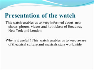 Presentation of the watch
This watch enables us to keep informed about new
shows, photos, videos and hot tickets of Broadway
New York and London.
Why is it useful ? This watch enables us to keep aware
of theatrical culture and musicals stars worldwide.
 