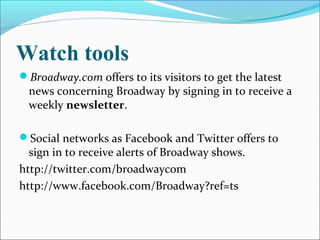 Watch tools
Broadway.com offers to its visitors to get the latest
news concerning Broadway by signing in to receive a
weekly newsletter.
Social networks as Facebook and Twitter offers to
sign in to receive alerts of Broadway shows.
http://twitter.com/broadwaycom
http://www.facebook.com/Broadway?ref=ts
 