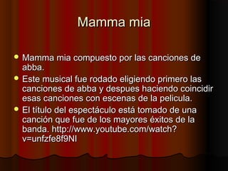 Mamma miaMamma mia
 Mamma mia compuesto por las canciones deMamma mia compuesto por las canciones de
abba.abba.
 Este musical fue rodado eligiendo primero lasEste musical fue rodado eligiendo primero las
canciones de abba y despues haciendo coincidircanciones de abba y despues haciendo coincidir
esas canciones con escenas de la pelicula.esas canciones con escenas de la pelicula.
 El título del espectáculo está tomado de unaEl título del espectáculo está tomado de una
canción que fue de los mayores éxitos de lacanción que fue de los mayores éxitos de la
banda. http://www.youtube.com/watch?banda. http://www.youtube.com/watch?
v=unfzfe8f9NIv=unfzfe8f9NI
 